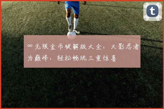 ∞无限金币破解版大全，火影忍者为巅峰，轻松畅玩三重惊喜