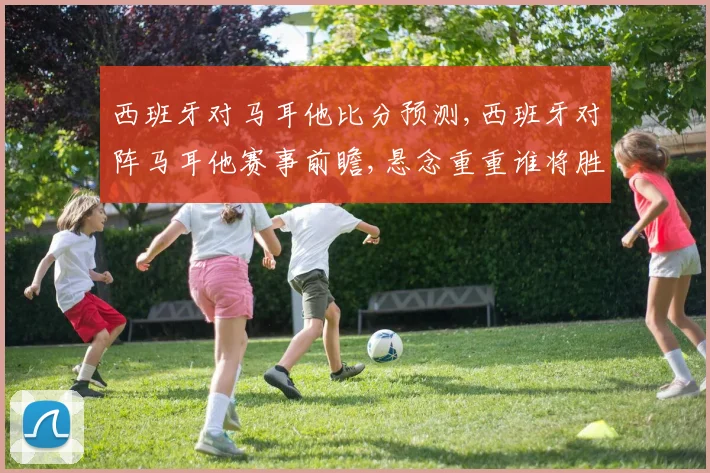 西班牙对马耳他比分预测,西班牙对阵马耳他赛事前瞻,悬念重重谁将胜出