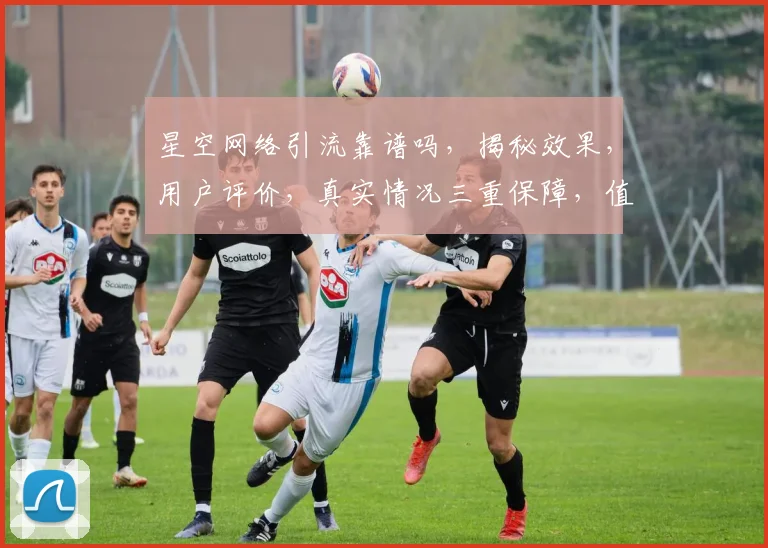 星空网络引流靠谱吗，揭秘效果，用户评价，真实情况三重保障，值得信赖
