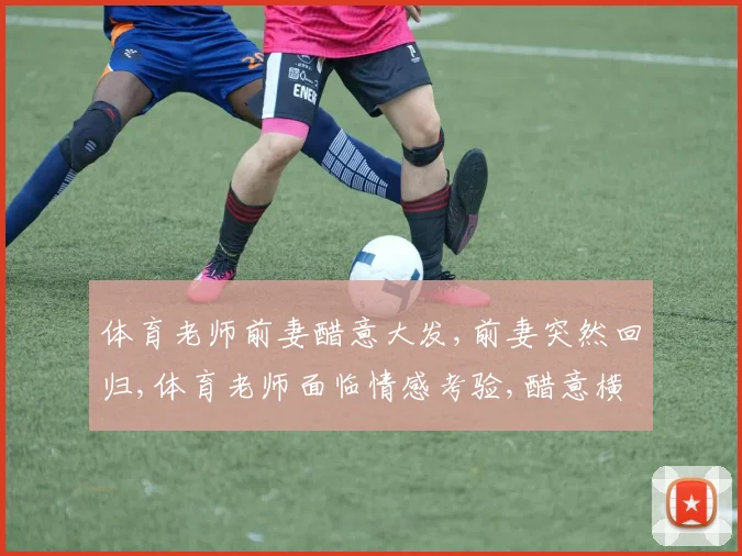 体育老师前妻醋意大发,前妻突然回归,体育老师面临情感考验,醋意横生引关注