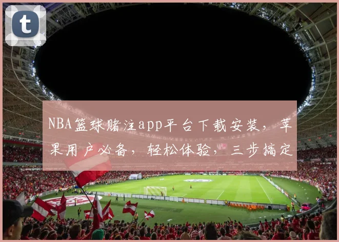 NBA篮球赌注app平台下载安装，苹果用户必备，轻松体验，三步搞定，安全可靠，尽享刺激