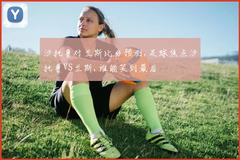 沙托鲁对兰斯比分预测,足球焦点沙托鲁VS兰斯,谁能笑到最后