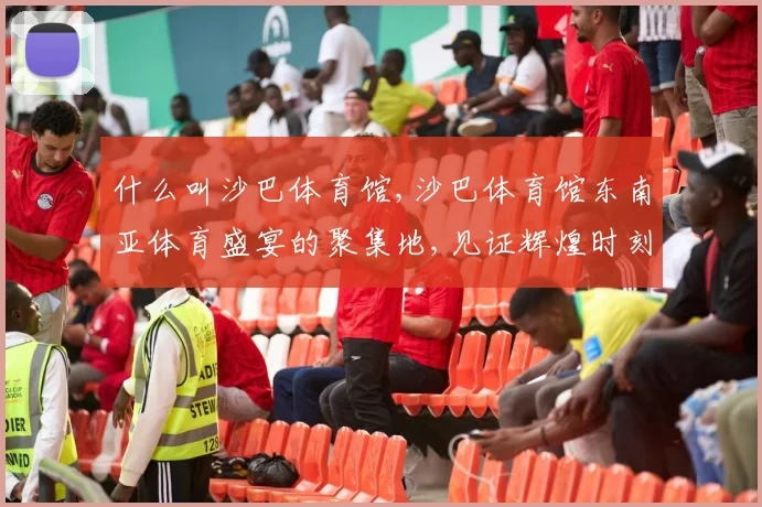 什么叫沙巴体育馆,沙巴体育馆东南亚体育盛宴的聚集地,见证辉煌时刻